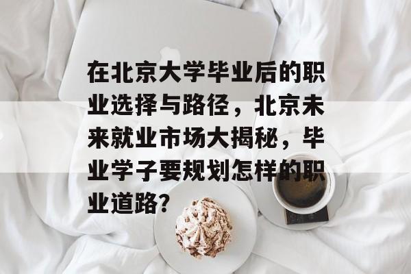 在北京大学毕业后的职业选择与路径,北京未来就业市场大揭秘,毕业学子要规划怎样的职业道路? 在北京大学毕业后的职业选择与路径,北京未来就业市场大揭秘,毕业学子要规划怎样的职业道路?