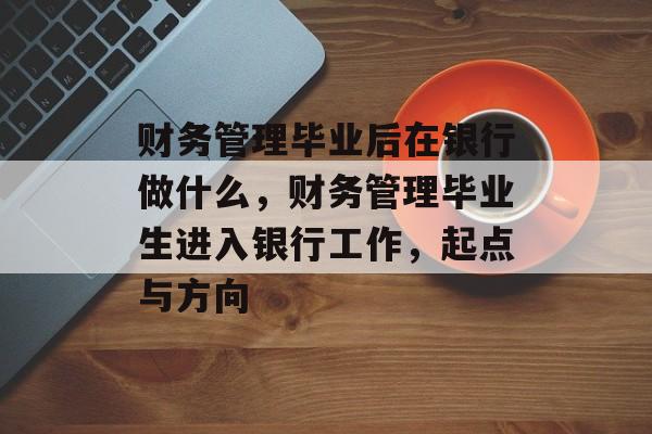财务管理毕业后在银行做什么,财务管理毕业生进入银行工作,起点与方向 财务管理毕业后在银行做什么,财务管理毕业生进入银行工作,起点与方向