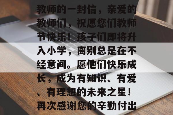 幼儿园毕业再相聚—致教师的一封信,亲爱的教师们,祝愿您们教师节快乐!孩子们即将升入小学,离别总是在不经意间。愿他们快乐成长,成为有知识、有爱、有理想的未来之星!再次感谢您的辛勤付出,祝您们教师节快乐! 幼儿园毕业再相聚—致教师的一封信,亲爱的教师们,祝愿您们教师节快乐!孩子们即将升入小学,离别总是在不经意间。愿他们快乐成长,成为有知识、有爱、有理想的未来之星!再次感谢您的辛勤付出,祝您们教师节快乐!