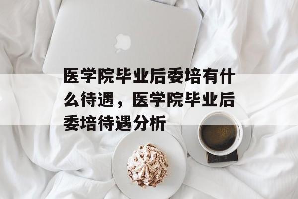 医学院毕业后委培有什么待遇,医学院毕业后委培待遇分析 医学院毕业后委培有什么待遇,医学院毕业后委培待遇分析