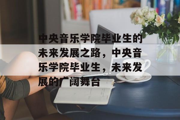 中央音乐学院毕业生的未来发展之路,中央音乐学院毕业生,未来发展的广阔舞台 中央音乐学院毕业生的未来发展之路,中央音乐学院毕业生,未来发展的广阔舞台