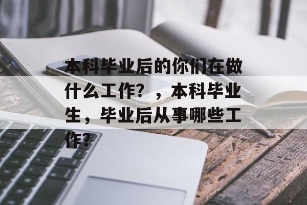 本科毕业后的你们在做什么工作？，本科毕业生，毕业后从事哪些工作？