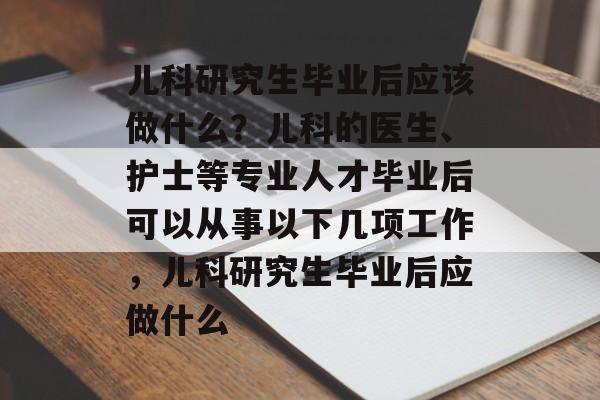 儿科研究生毕业后应该做什么？儿科的医生、护士等专业人才毕业后可以从事以下几项工作，儿科研究生毕业后应做什么