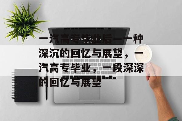 一汽高专毕业后—一种深沉的回忆与展望,一汽高专毕业,一段深深的回忆与展望 一汽高专毕业后—一种深沉的回忆与展望,一汽高专毕业,一段深深的回忆与展望
