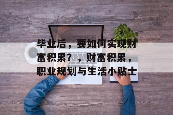 毕业后,要如何实现财富积累?,财富积累,职业规划与生活小贴士 毕业后,要如何实现财富积累?,财富积累,职业规划与生活小贴士
