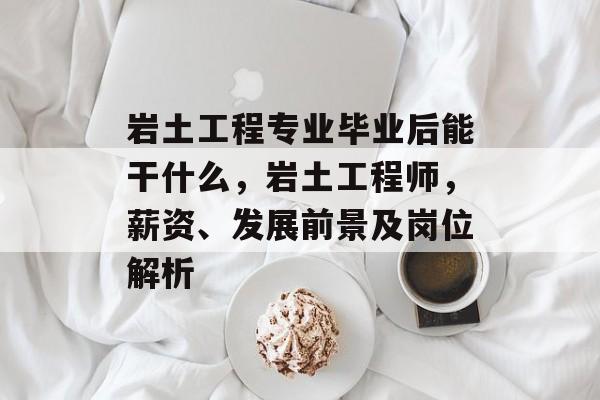岩土工程专业毕业后能干什么，岩土工程师，薪资、发展前景及岗位解析