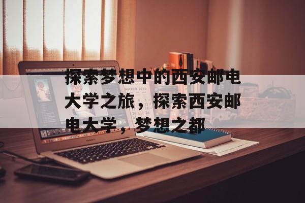 探索梦想中的西安邮电大学之旅，探索西安邮电大学，梦想之都