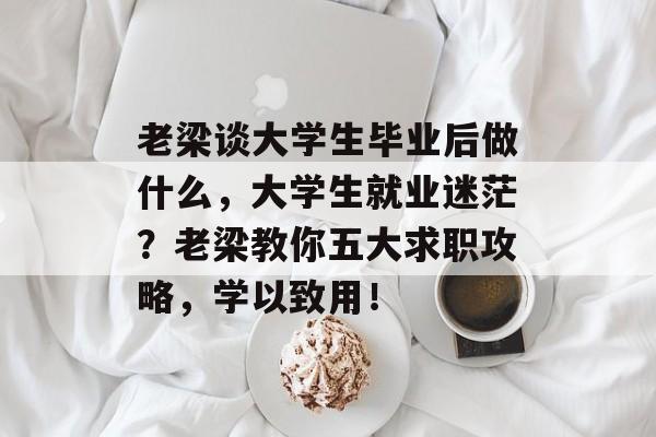 老梁谈大学生毕业后做什么,大学生就业迷茫?老梁教你五大求职攻略,学以致用! 老梁谈大学生毕业后做什么,大学生就业迷茫?老梁教你五大求职攻略,学以致用!