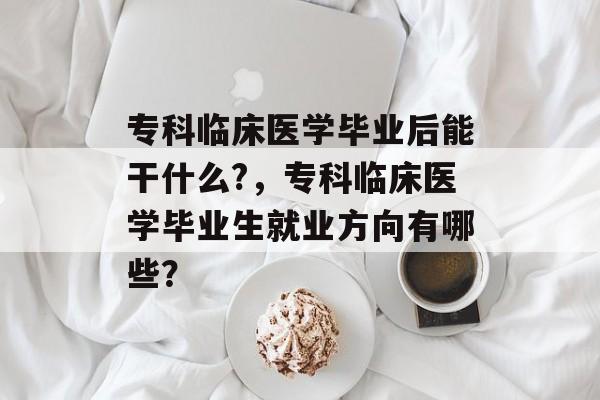 专科临床医学毕业后能干什么?，专科临床医学毕业生就业方向有哪些？