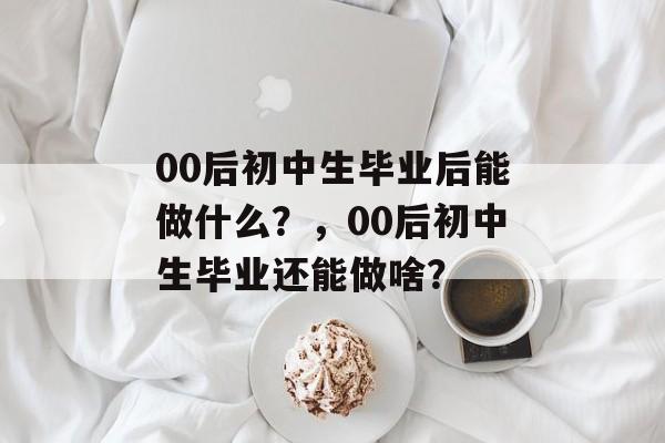 00后初中生毕业后能做什么?,00后初中生毕业还能做啥? 00后初中生毕业后能做什么?,00后初中生毕业还能做啥?