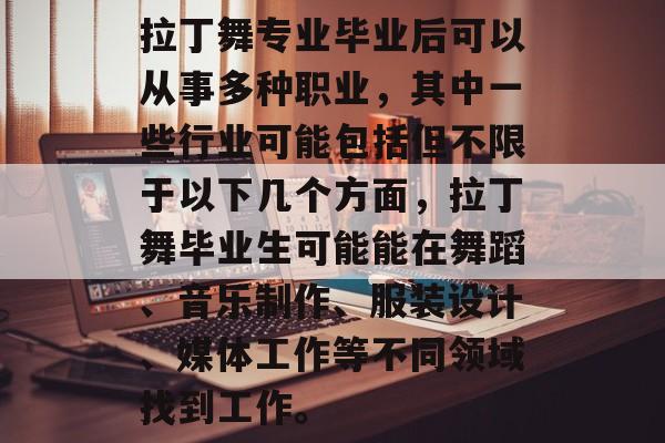 拉丁舞专业毕业后可以从事多种职业，其中一些行业可能包括但不限于以下几个方面，拉丁舞毕业生可能能在舞蹈、音乐制作、服装设计、媒体工作等不同领域找到工作。