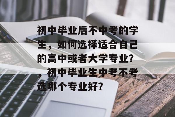 初中毕业后不中考的学生,如何选择适合自己的高中或者大学专业?,初中毕业生中考不考选哪个专业好? 初中毕业后不中考的学生,如何选择适合自己的高中或者大学专业?,初中毕业生中考不考选哪个专业好?