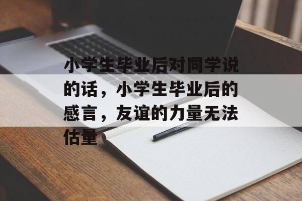 小学生毕业后对同学说的话,小学生毕业后的感言,友谊的力量无法估量 小学生毕业后对同学说的话,小学生毕业后的感言,友谊的力量无法估量