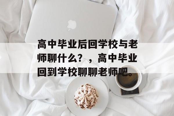 高中毕业后回学校与老师聊什么?,高中毕业回到学校聊聊老师吧。 高中毕业后回学校与老师聊什么?,高中毕业回到学校聊聊老师吧。