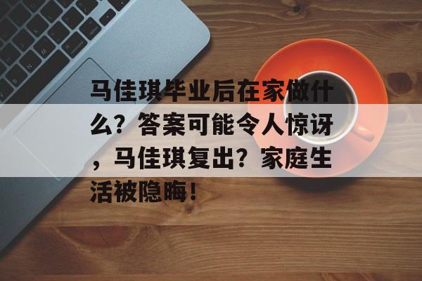 马佳琪毕业后在家做什么?答案可能令人惊讶,马佳琪复出?家庭生活被隐晦! 马佳琪毕业后在家做什么?答案可能令人惊讶,马佳琪复出?家庭生活被隐晦!