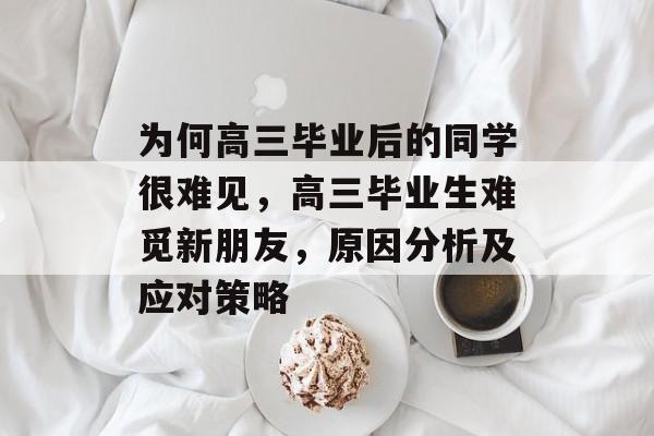 为何高三毕业后的同学很难见，高三毕业生难觅新朋友，原因分析及应对策略