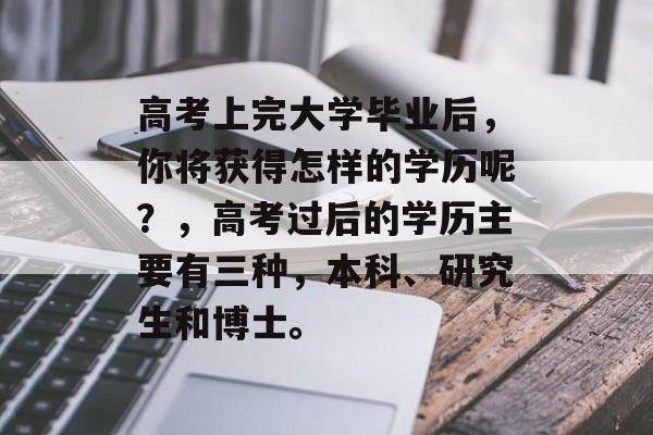 高考上完大学毕业后,你将获得怎样的学历呢?,高考过后的学历主要有三种,本科、研究生和博士。 高考上完大学毕业后,你将获得怎样的学历呢?,高考过后的学历主要有三种,本科、研究生和博士。