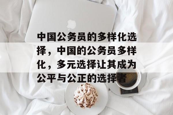 中国公务员的多样化选择，中国的公务员多样化，多元选择让其成为公平与公正的选择者