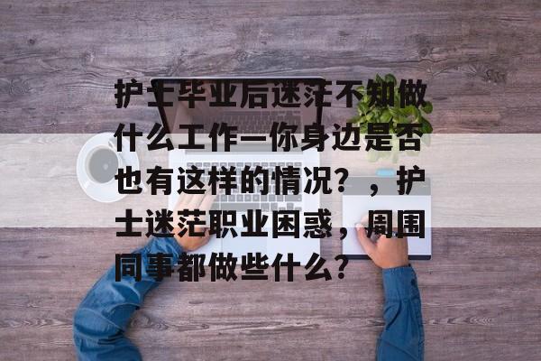 护士毕业后迷茫不知做什么工作—你身边是否也有这样的情况?,护士迷茫职业困惑,周围同事都做些什么? 护士毕业后迷茫不知做什么工作—你身边是否也有这样的情况?,护士迷茫职业困惑,周围同事都做些什么?