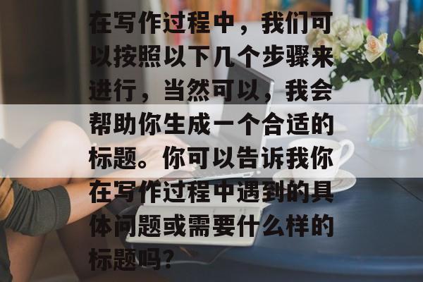 在写作过程中,我们可以按照以下几个步骤来进行,当然可以,我会帮助你生成一个合适的标题。你可以告诉我你在写作过程中遇到的具体问题或需要什么样的标题吗? 在写作过程中,我们可以按照以下几个步骤来进行,当然可以,我会帮助你生成一个合适的标题。你可以告诉我你在写作过程中遇到的具体问题或需要什么样的标题吗?