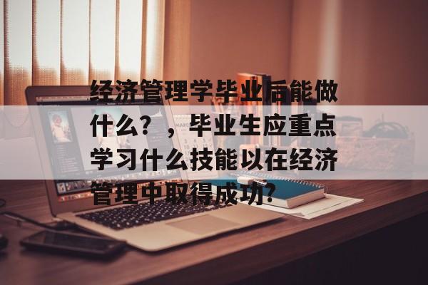 经济管理学毕业后能做什么?,毕业生应重点学习什么技能以在经济管理中取得成功? 经济管理学毕业后能做什么?,毕业生应重点学习什么技能以在经济管理中取得成功?