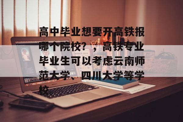 高中毕业想要开高铁报哪个院校？，高铁专业毕业生可以考虑云南师范大学、四川大学等学校。