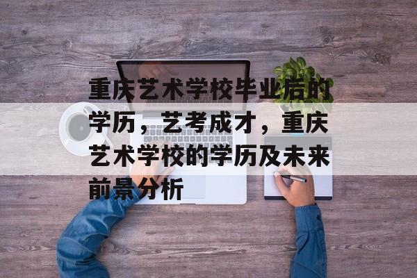 重庆艺术学校毕业后的学历，艺考成才，重庆艺术学校的学历及未来前景分析