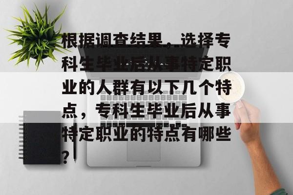 根据调查结果,选择专科生毕业后从事特定职业的人群有以下几个特点,专科生毕业后从事特定职业的特点有哪些? 根据调查结果,选择专科生毕业后从事特定职业的人群有以下几个特点,专科生毕业后从事特定职业的特点有哪些?