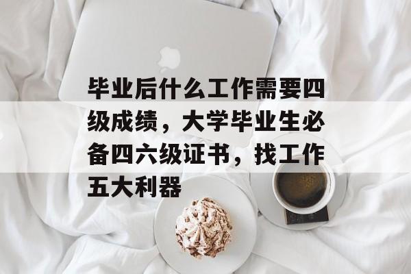 毕业后什么工作需要四级成绩,大学毕业生必备四六级证书,找工作五大利器 毕业后什么工作需要四级成绩,大学毕业生必备四六级证书,找工作五大利器