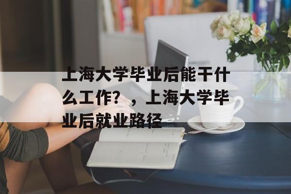 上海大学毕业后能干什么工作？，上海大学毕业后就业路径