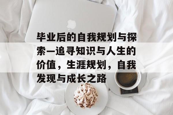 毕业后的自我规划与探索—追寻知识与人生的价值，生涯规划，自我发现与成长之路