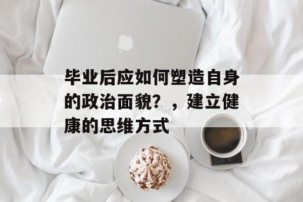 毕业后应如何塑造自身的政治面貌?,建立健康的思维方式 毕业后应如何塑造自身的政治面貌?,建立健康的思维方式