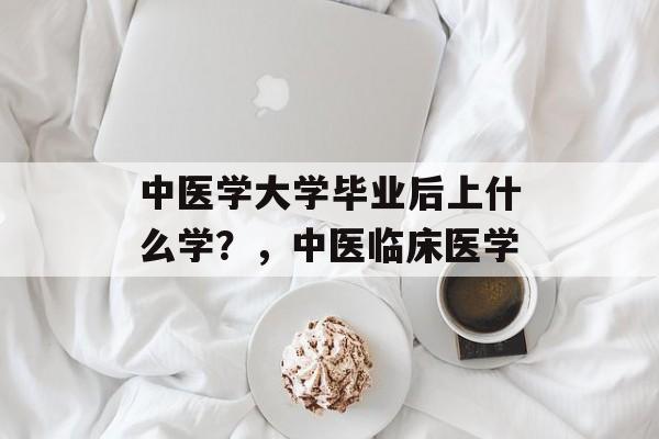 中医学大学毕业后上什么学？，中医临床医学