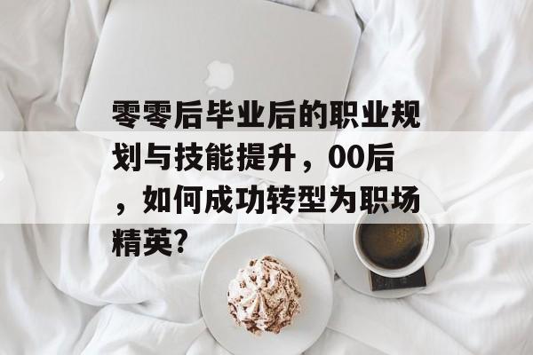 零零后毕业后的职业规划与技能提升，00后，如何成功转型为职场精英?