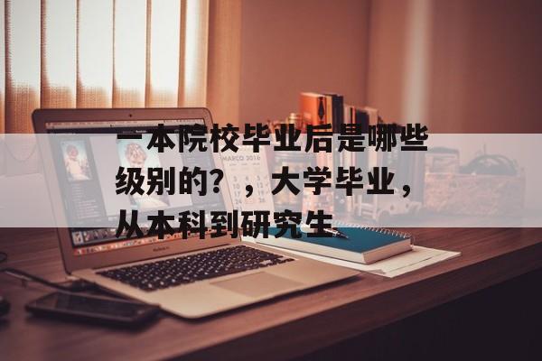 一本院校毕业后是哪些级别的?,大学毕业,从本科到研究生 一本院校毕业后是哪些级别的?,大学毕业,从本科到研究生