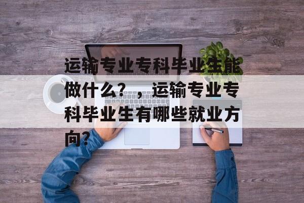运输专业专科毕业生能做什么？，运输专业专科毕业生有哪些就业方向？