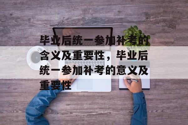 毕业后统一参加补考的含义及重要性,毕业后统一参加补考的意义及重要性 毕业后统一参加补考的含义及重要性,毕业后统一参加补考的意义及重要性