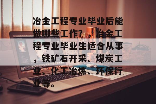 冶金工程专业毕业后能做哪些工作?,冶金工程专业毕业生适合从事,铁矿石开采、煤炭工业、化工冶炼、环保行业等。 冶金工程专业毕业后能做哪些工作?,冶金工程专业毕业生适合从事,铁矿石开采、煤炭工业、化工冶炼、环保行业等。