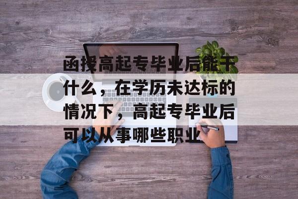 函授高起专毕业后能干什么，在学历未达标的情况下，高起专毕业后可以从事哪些职业