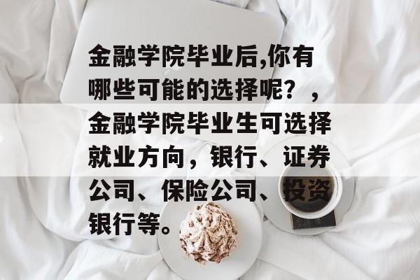 金融学院毕业后,你有哪些可能的选择呢？，金融学院毕业生可选择就业方向，银行、证券公司、保险公司、投资银行等。