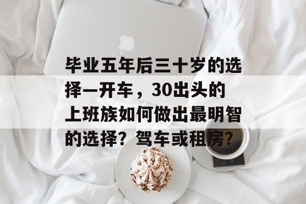 毕业五年后三十岁的选择—开车,30出头的上班族如何做出最明智的选择?驾车或租房? 毕业五年后三十岁的选择—开车,30出头的上班族如何做出最明智的选择?驾车或租房?