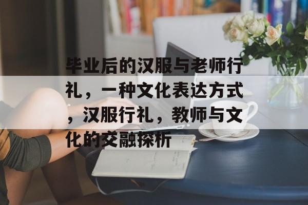 毕业后的汉服与老师行礼，一种文化表达方式，汉服行礼，教师与文化的交融探析