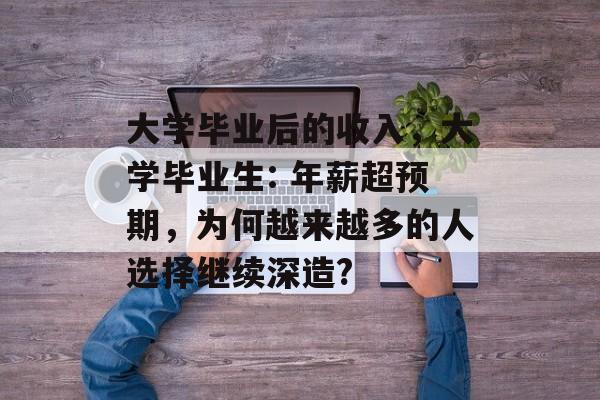大学毕业后的收入,大学毕业生: 年薪超预期,为何越来越多的人选择继续深造? 大学毕业后的收入,大学毕业生: 年薪超预期,为何越来越多的人选择继续深造?