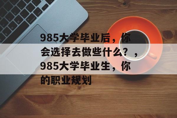 985大学毕业后,你会选择去做些什么?,985大学毕业生,你的职业规划 985大学毕业后,你会选择去做些什么?,985大学毕业生,你的职业规划