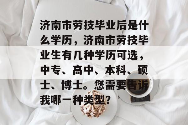 济南市劳技毕业后是什么学历，济南市劳技毕业生有几种学历可选，中专、高中、本科、硕士、博士。您需要告诉我哪一种类型？