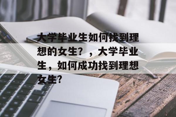 大学毕业生如何找到理想的女生？，大学毕业生，如何成功找到理想女生?