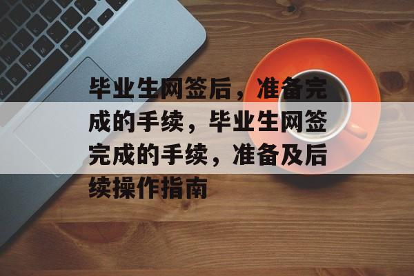 毕业生网签后，准备完成的手续，毕业生网签完成的手续，准备及后续操作指南