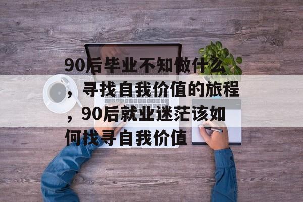 90后毕业不知做什么，寻找自我价值的旅程，90后就业迷茫该如何找寻自我价值