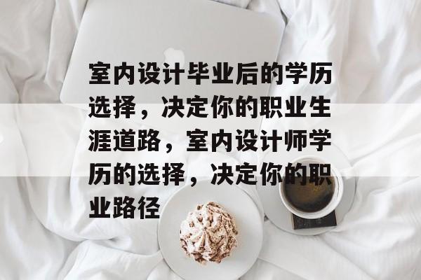 室内设计毕业后的学历选择，决定你的职业生涯道路，室内设计师学历的选择，决定你的职业路径