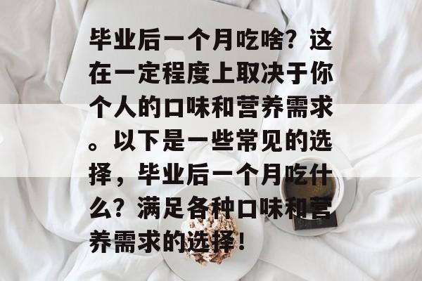 毕业后一个月吃啥?这在一定程度上取决于你个人的口味和营养需求。以下是一些常见的选择,毕业后一个月吃什么?满足各种口味和营养需求的选择! 毕业后一个月吃啥?这在一定程度上取决于你个人的口味和营养需求。以下是一些常见的选择,毕业后一个月吃什么?满足各种口味和营养需求的选择!